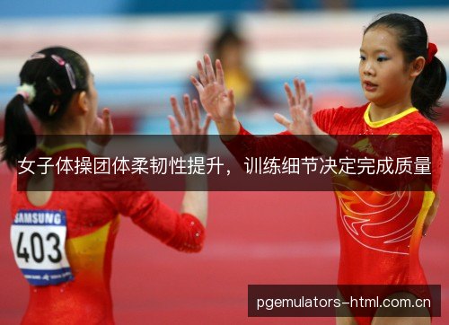 女子体操团体柔韧性提升，训练细节决定完成质量