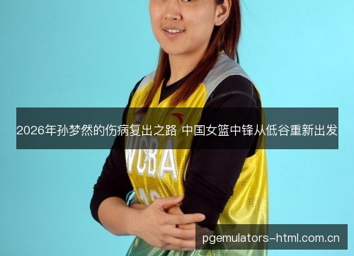 2026年孙梦然的伤病复出之路 中国女篮中锋从低谷重新出发